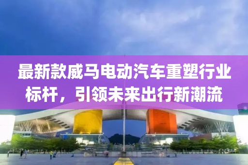 最新款威馬電動(dòng)汽車重塑行業(yè)標(biāo)桿，引領(lǐng)未來出行新潮流