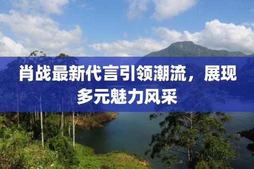 肖戰(zhàn)最新代言引領(lǐng)潮流，展現(xiàn)多元魅力風(fēng)采