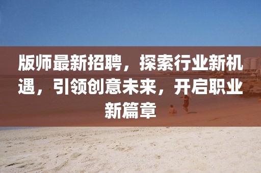 版師最新招聘，探索行業(yè)新機遇，引領(lǐng)創(chuàng)意未來，開啟職業(yè)新篇章