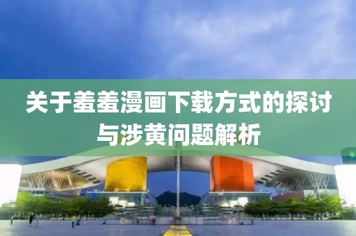 關(guān)于羞羞漫畫下載方式的探討與涉黃問題解析