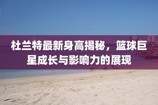 杜蘭特最新身高揭秘，籃球巨星成長與影響力的展現(xiàn)