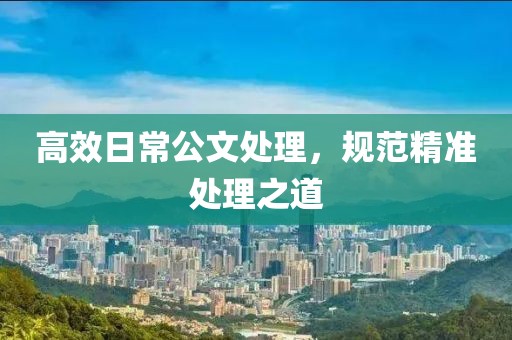 高效日常公文處理，規(guī)范精準(zhǔn)處理之道