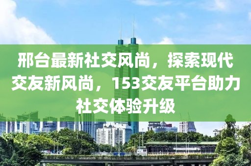 邢臺(tái)最新社交風(fēng)尚，探索現(xiàn)代交友新風(fēng)尚，153交友平臺(tái)助力社交體驗(yàn)升級(jí)