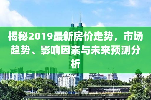 揭秘2019最新房?jī)r(jià)走勢(shì)，市場(chǎng)趨勢(shì)、影響因素與未來預(yù)測(cè)分析