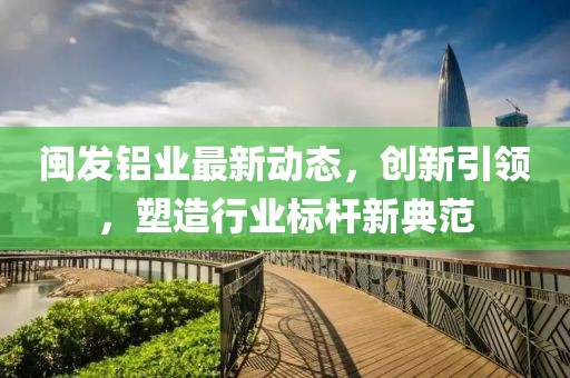 閩發(fā)鋁業(yè)最新動態(tài)，創(chuàng)新引領(lǐng)，塑造行業(yè)標(biāo)桿新典范