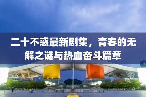 二十不惑最新劇集，青春的無(wú)解之謎與熱血奮斗篇章