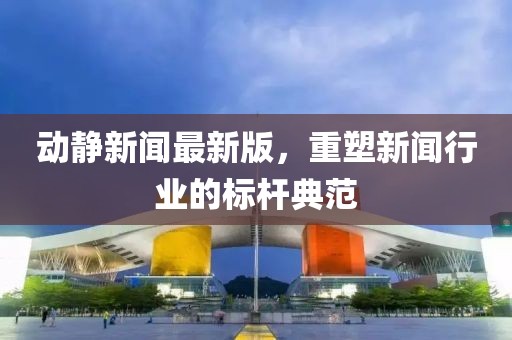 動靜新聞最新版，重塑新聞行業(yè)的標桿典范
