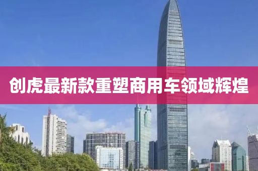 創(chuàng)虎最新款重塑商用車領(lǐng)域輝煌