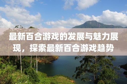 最新百合游戲的發(fā)展與魅力展現(xiàn)，探索最新百合游戲趨勢