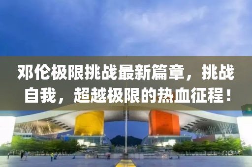 鄧倫極限挑戰(zhàn)最新篇章，挑戰(zhàn)自我，超越極限的熱血征程！