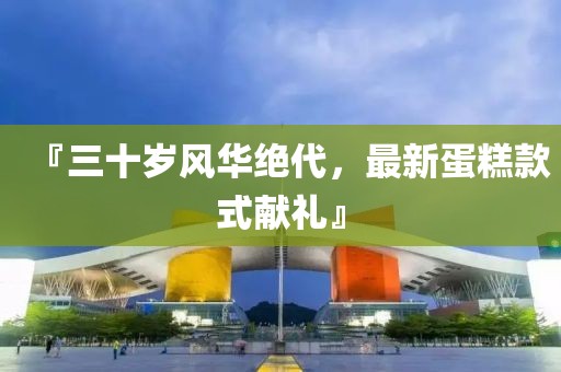 『三十歲風(fēng)華絕代，最新蛋糕款式獻(xiàn)禮』