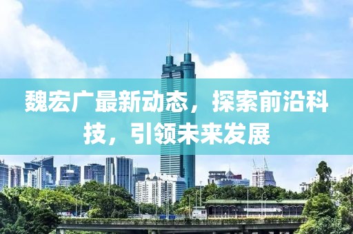 魏宏廣最新動(dòng)態(tài)，探索前沿科技，引領(lǐng)未來(lái)發(fā)展