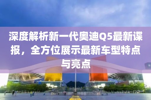 深度解析新一代奧迪Q5最新諜報，全方位展示最新車型特點與亮點
