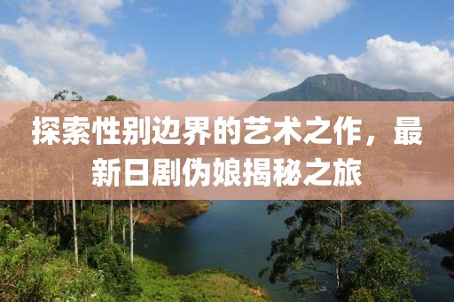 探索性別邊界的藝術(shù)之作，最新日劇偽娘揭秘之旅