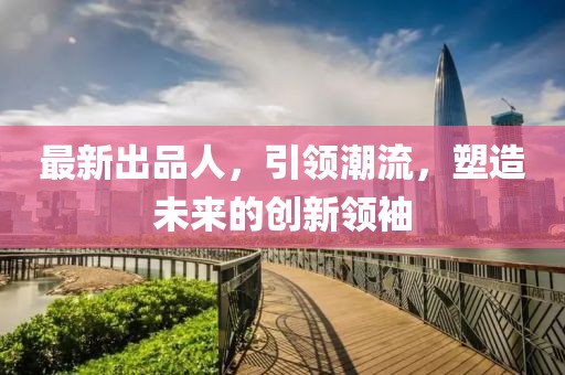 最新出品人，引領(lǐng)潮流，塑造未來(lái)的創(chuàng)新領(lǐng)袖
