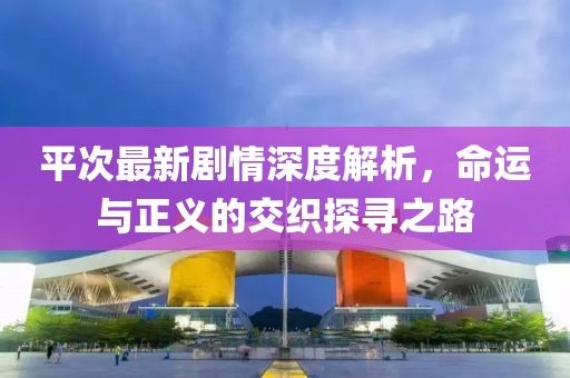 平次最新劇情深度解析，命運(yùn)與正義的交織探尋之路