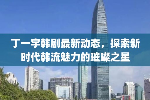 丁一宇韓劇最新動(dòng)態(tài)，探索新時(shí)代韓流魅力的璀璨之星