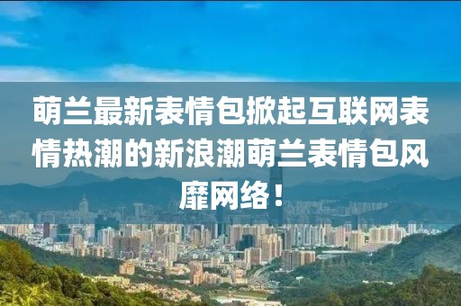 萌蘭最新表情包掀起互聯(lián)網表情熱潮的新浪潮萌蘭表情包風靡網絡！