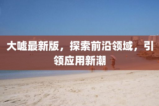 大噓最新版，探索前沿領(lǐng)域，引領(lǐng)應(yīng)用新潮