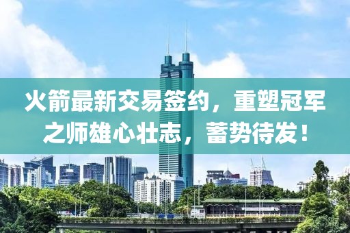 火箭最新交易簽約，重塑冠軍之師雄心壯志，蓄勢待發(fā)！