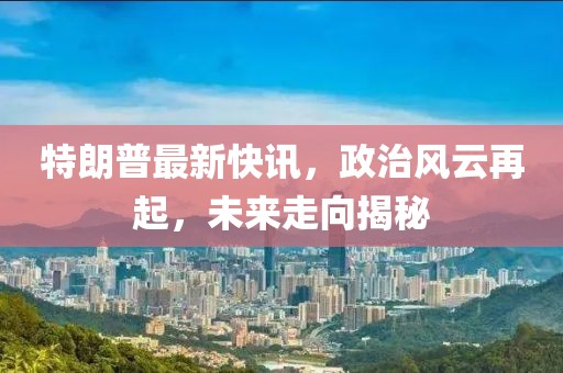 特朗普最新快訊，政治風云再起，未來走向揭秘