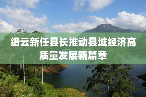 縉云新任縣長推動縣域經(jīng)濟(jì)高質(zhì)量發(fā)展新篇章