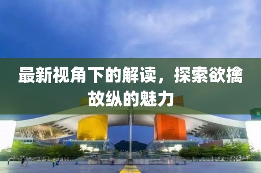 最新視角下的解讀，探索欲擒故縱的魅力