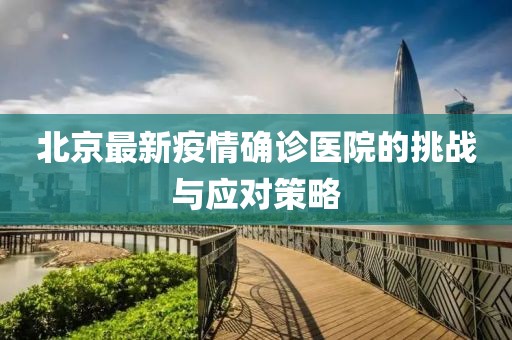 北京最新疫情確診醫(yī)院的挑戰(zhàn)與應(yīng)對(duì)策略