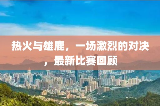 熱火與雄鹿，一場激烈的對決，最新比賽回顧