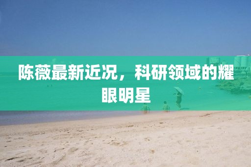 陳薇最新近況，科研領(lǐng)域的耀眼明星