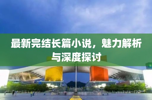 最新完結長篇小說，魅力解析與深度探討