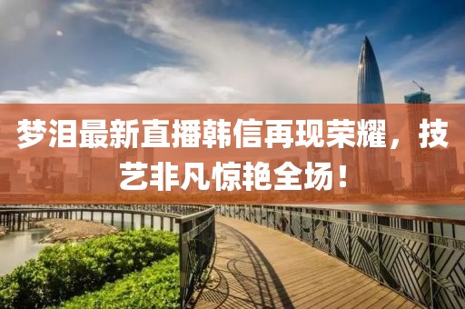 夢(mèng)淚最新直播韓信再現(xiàn)榮耀，技藝非凡驚艷全場(chǎng)！