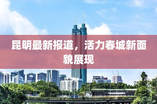 昆明最新報(bào)道，活力春城新面貌展現(xiàn)