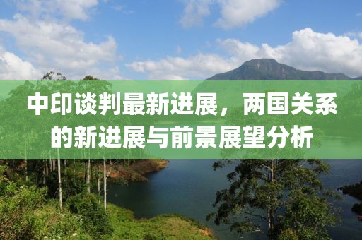 中印談判最新進(jìn)展，兩國(guó)關(guān)系的新進(jìn)展與前景展望分析