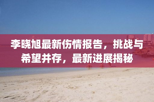 李曉旭最新傷情報告，挑戰(zhàn)與希望并存，最新進展揭秘