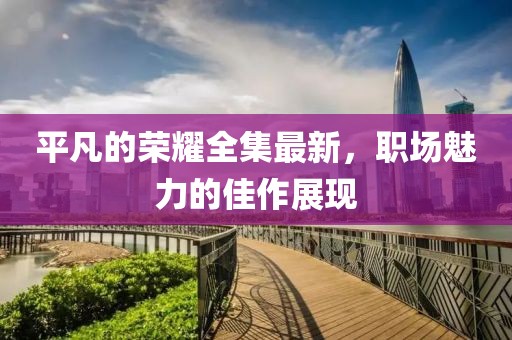 平凡的榮耀全集最新，職場(chǎng)魅力的佳作展現(xiàn)