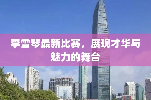 李雪琴最新比賽，展現(xiàn)才華與魅力的舞臺