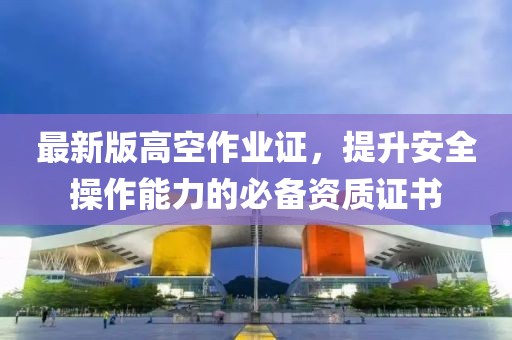 最新版高空作業(yè)證，提升安全操作能力的必備資質(zhì)證書