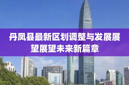 丹鳳縣最新區(qū)劃調(diào)整與發(fā)展展望展望未來新篇章