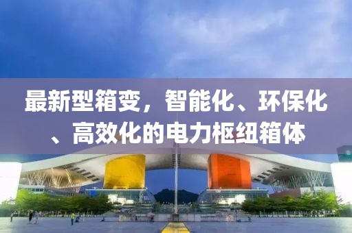 最新型箱變，智能化、環(huán)?；?、高效化的電力樞紐箱體