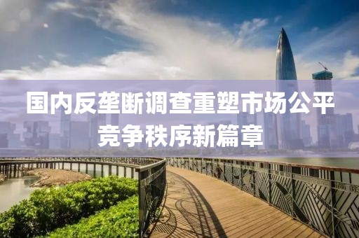 國(guó)內(nèi)反壟斷調(diào)查重塑市場(chǎng)公平競(jìng)爭(zhēng)秩序新篇章