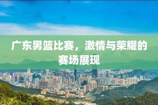 廣東男籃比賽，激情與榮耀的賽場(chǎng)展現(xiàn)