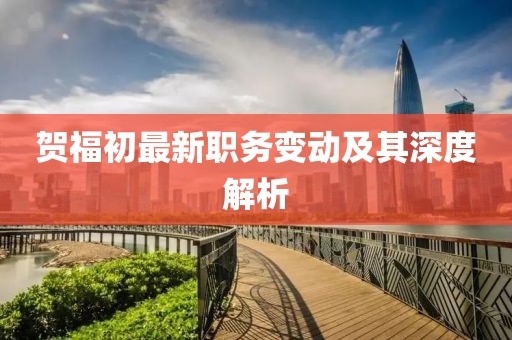 賀福初最新職務(wù)變動及其深度解析