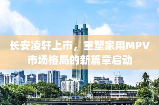 長安凌軒上市，重塑家用MPV市場格局的新篇章啟動