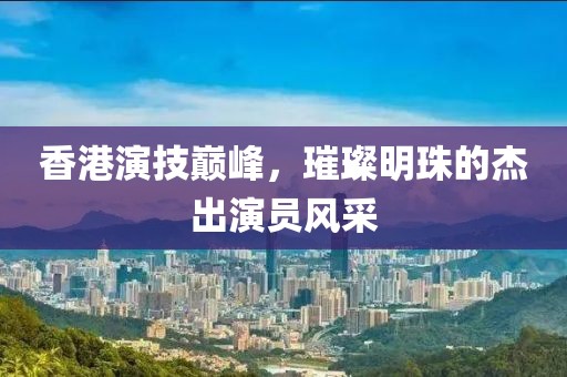 香港演技巔峰，璀璨明珠的杰出演員風(fēng)采