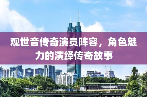 觀世音傳奇演員陣容，角色魅力的演繹傳奇故事