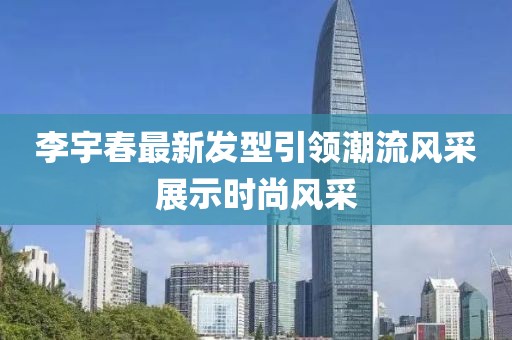 李宇春最新發(fā)型引領(lǐng)潮流風(fēng)采展示時(shí)尚風(fēng)采