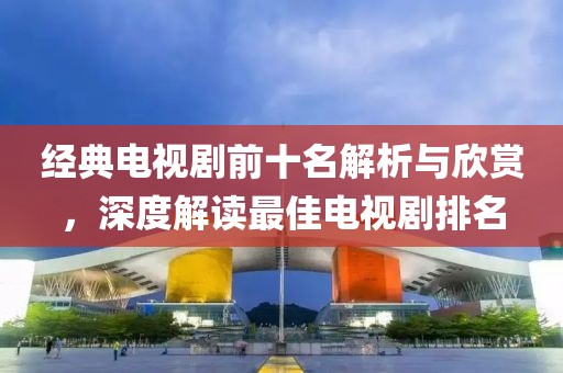 經(jīng)典電視劇前十名解析與欣賞，深度解讀最佳電視劇排名