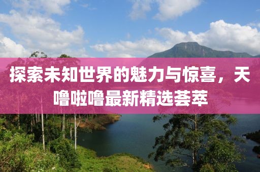 探索未知世界的魅力與驚喜，天嚕啦嚕最新精選薈萃