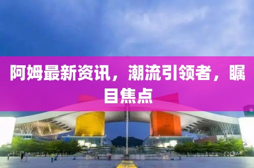 阿姆最新資訊，潮流引領(lǐng)者，矚目焦點(diǎn)
